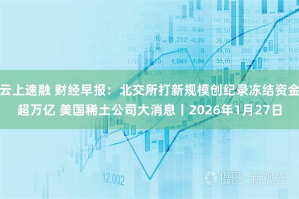 云上速融 财经早报：北交所打新规模创纪录冻结资金超万亿 美国稀土公司大消息丨2026年1月27日