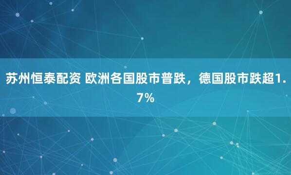 苏州恒泰配资 欧洲各国股市普跌，德国股市跌超1.7%