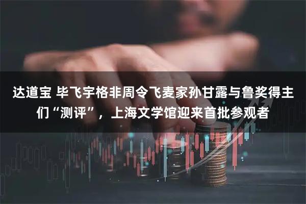 达道宝 毕飞宇格非周令飞麦家孙甘露与鲁奖得主们“测评”，上海文学馆迎来首批参观者