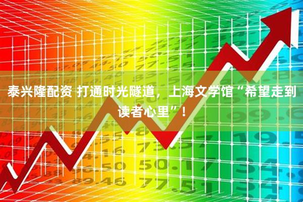 泰兴隆配资 打通时光隧道，上海文学馆“希望走到读者心里”！