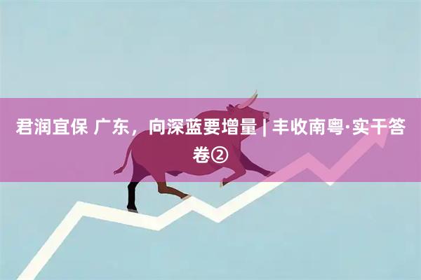 君润宜保 广东,向深蓝要增量 | 丰收南粤·实干答卷②