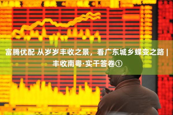 富腾优配 从岁岁丰收之景，看广东城乡蝶变之路 | 丰收南粤·实干答卷①